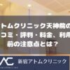 アトムクリニックAND美容外科 天神院の口コミ・評判・料金、利用前の注意点とは？