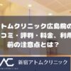 アトムクリニックAND美容外科広島院の口コミ・評判・料金、利用前の注意点とは？