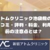アトムクリニックAND美容外科 池袋院の口コミ・評判・料金、利用前の注意点とは？